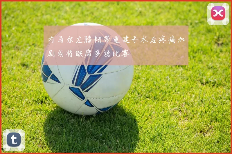 内马尔左膝韧带重建手术后疼痛加剧或将缺席多场比赛