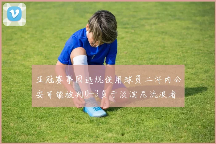 亚冠赛事因违规使用球员二河内公安可能被判0-3负于淡滨尼流浪者