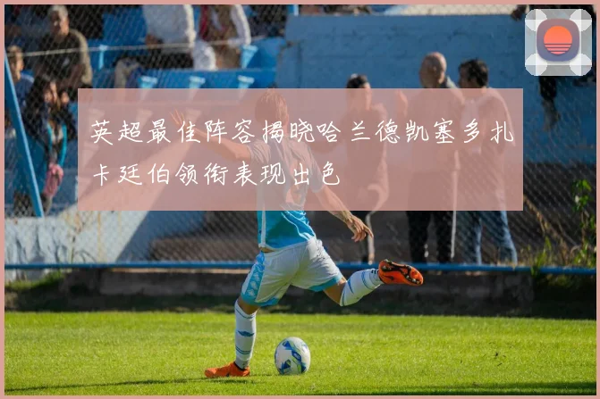 英超最佳阵容揭晓哈兰德凯塞多扎卡廷伯领衔表现出色