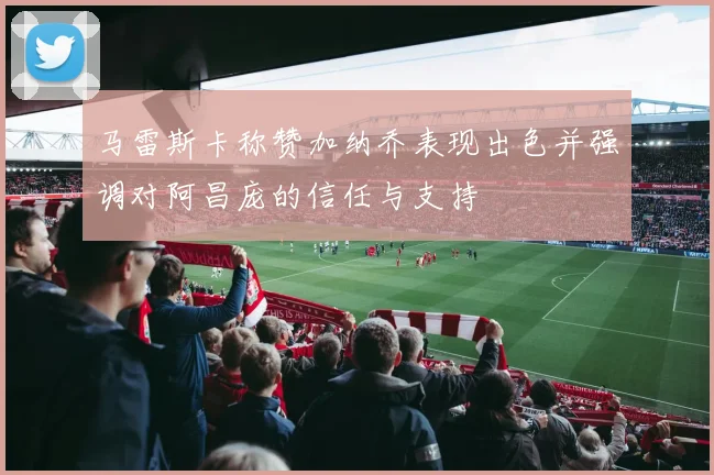 马雷斯卡称赞加纳乔表现出色并强调对阿昌庞的信任与支持