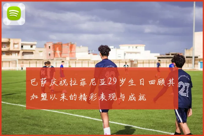 巴萨庆祝拉菲尼亚29岁生日回顾其加盟以来的精彩表现与成就
