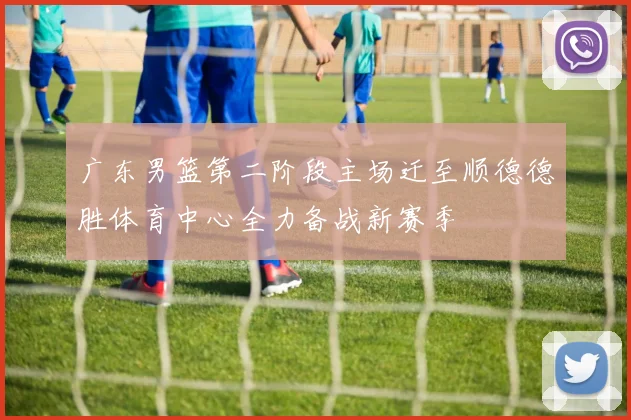 广东男篮第二阶段主场迁至顺德德胜体育中心全力备战新赛季