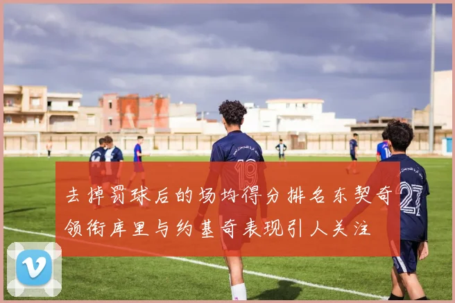去掉罚球后的场均得分排名东契奇领衔库里与约基奇表现引人关注