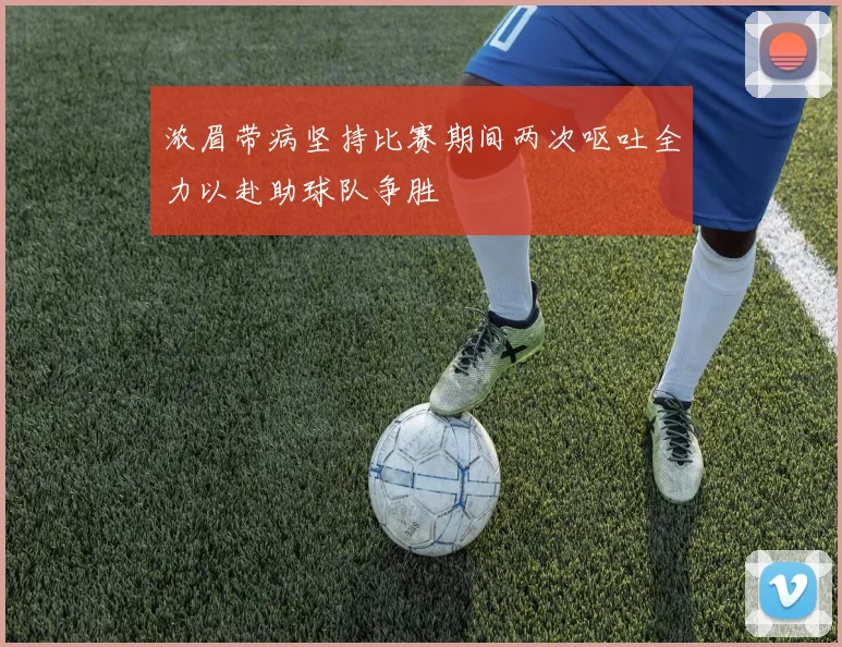 浓眉带病坚持比赛期间两次呕吐全力以赴助球队争胜