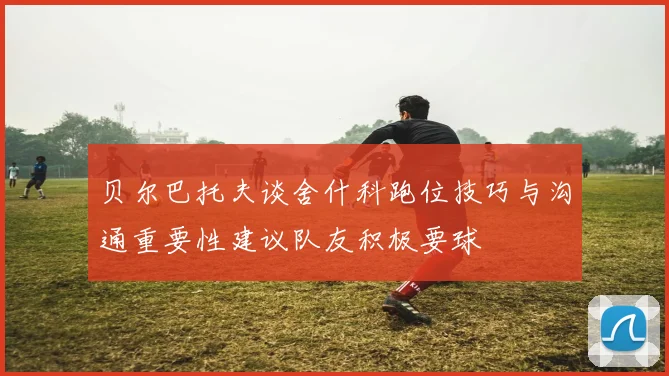 贝尔巴托夫谈舍什科跑位技巧与沟通重要性建议队友积极要球