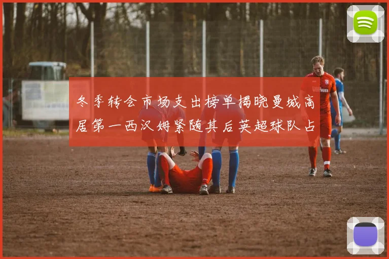 冬季转会市场支出榜单揭晓曼城高居第一西汉姆紧随其后英超球队占据五席