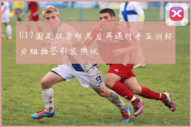 U17国足双杀印尼后再遇对手亚洲杯分组抽签引发热议