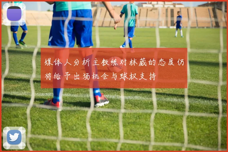 媒体人分析主教练对林葳的态度仍将给予出场机会与球权支持