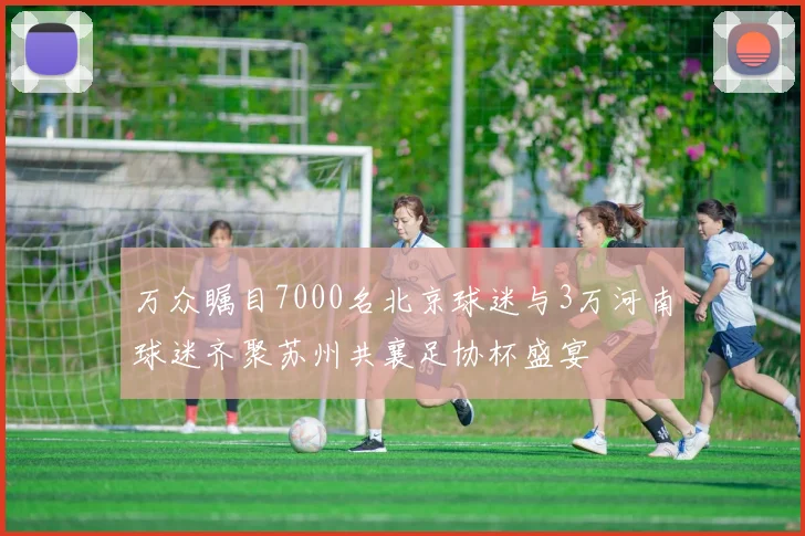 万众瞩目7000名北京球迷与3万河南球迷齐聚苏州共襄足协杯盛宴