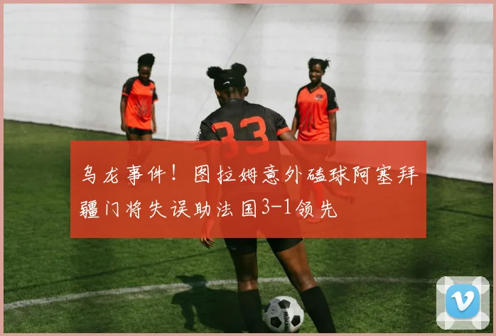 乌龙事件！图拉姆意外磕球阿塞拜疆门将失误助法国3-1领先