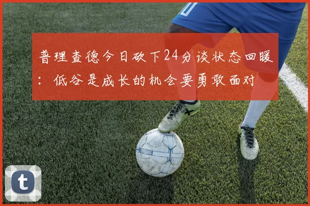 普理查德今日砍下24分谈状态回暖：低谷是成长的机会要勇敢面对
