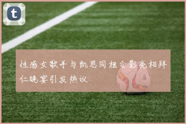 性感女歌手与凯恩同框合影亮相拜仁晚宴引发热议