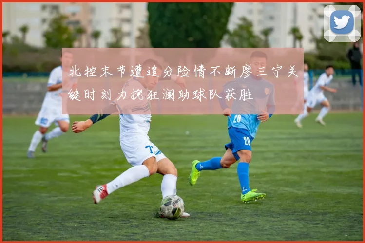北控末节遭追分险情不断廖三宁关键时刻力挽狂澜助球队获胜