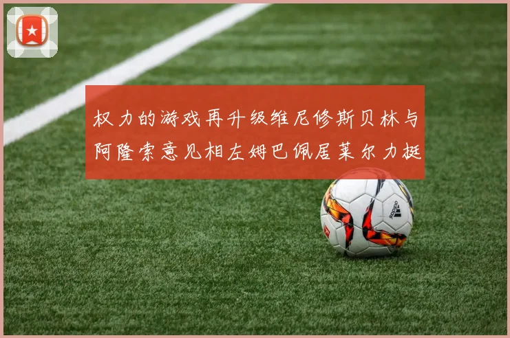 权力的游戏再升级维尼修斯贝林与阿隆索意见相左姆巴佩居莱尔力挺新势力