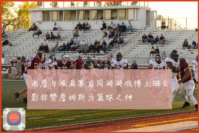 老詹与浓眉赛后同游游戏博主晒合影称赞詹姆斯为篮球之神