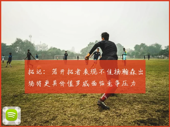 拓记：若开拓者表现不佳杨瀚森出场将更具价值罗威面临竞争压力
