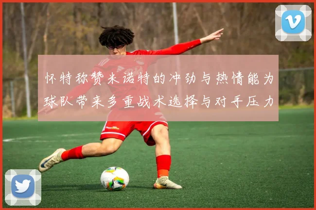 怀特称赞米诺特的冲劲与热情能为球队带来多重战术选择与对手压力