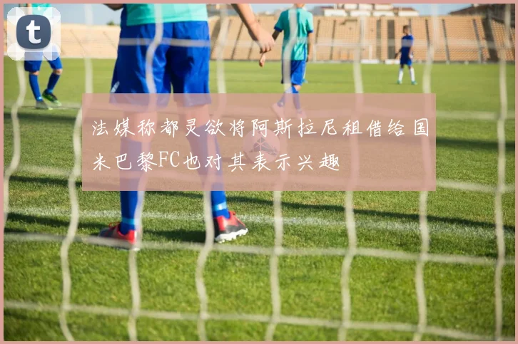 法媒称都灵欲将阿斯拉尼租借给国米巴黎FC也对其表示兴趣