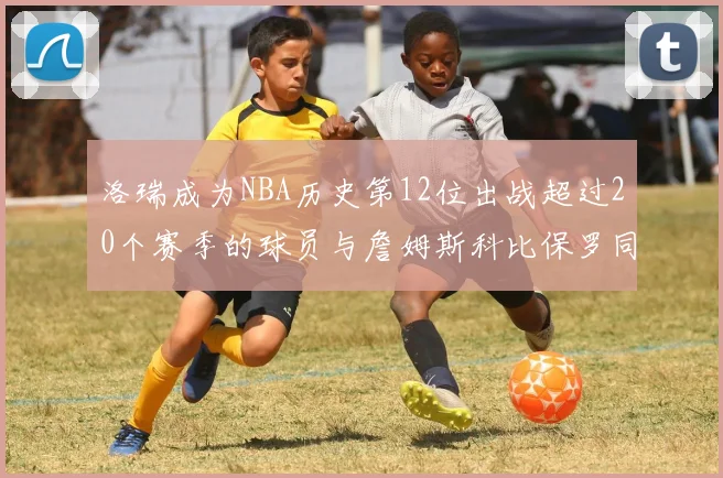 洛瑞成为NBA历史第12位出战超过20个赛季的球员与詹姆斯科比保罗同列