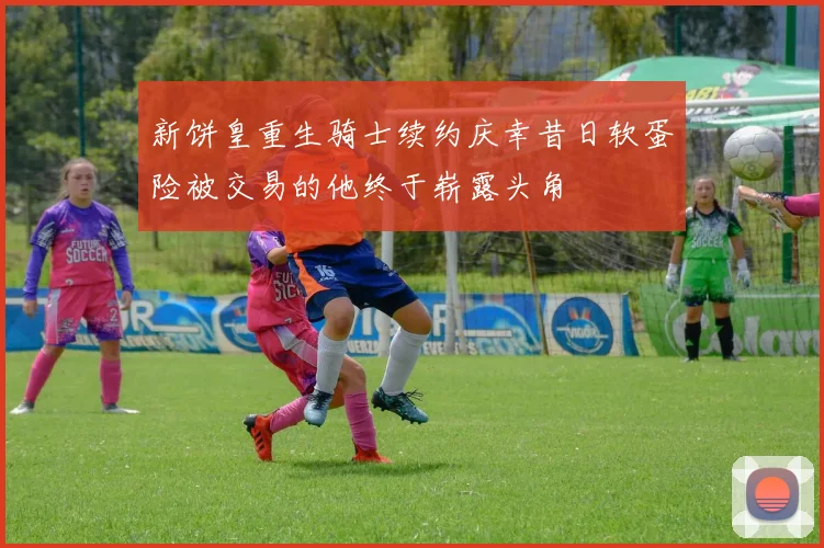 新饼皇重生骑士续约庆幸昔日软蛋险被交易的他终于崭露头角