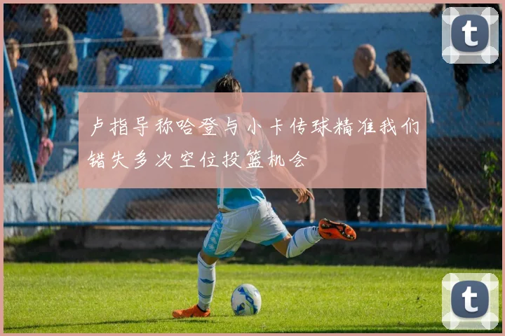 卢指导称哈登与小卡传球精准我们错失多次空位投篮机会