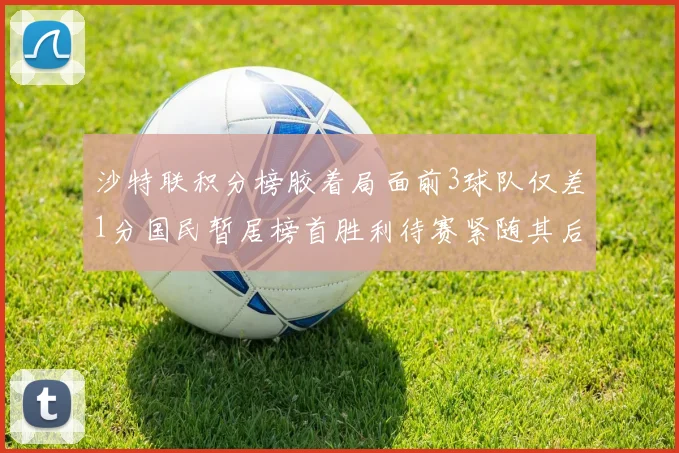 沙特联积分榜胶着局面前3球队仅差1分国民暂居榜首胜利待赛紧随其后