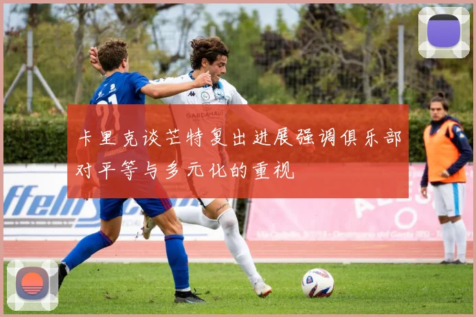 卡里克谈芒特复出进展强调俱乐部对平等与多元化的重视