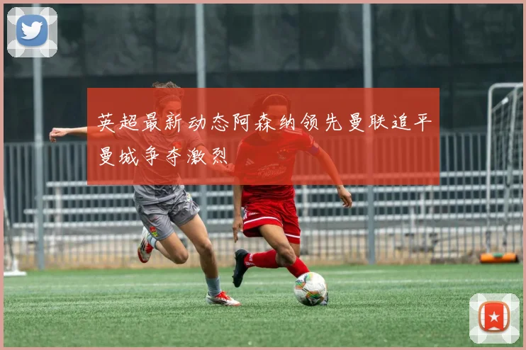 英超最新动态阿森纳领先曼联追平曼城争夺激烈
