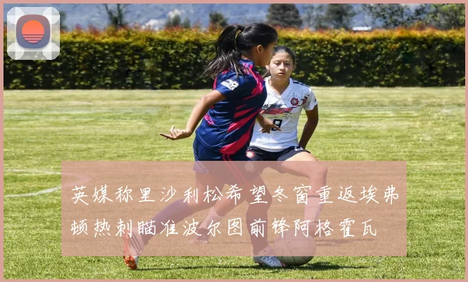 英媒称里沙利松希望冬窗重返埃弗顿热刺瞄准波尔图前锋阿格霍瓦