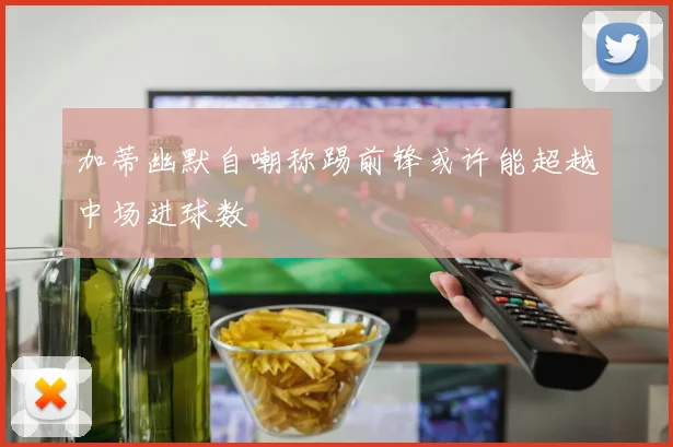 加蒂幽默自嘲称踢前锋或许能超越中场进球数