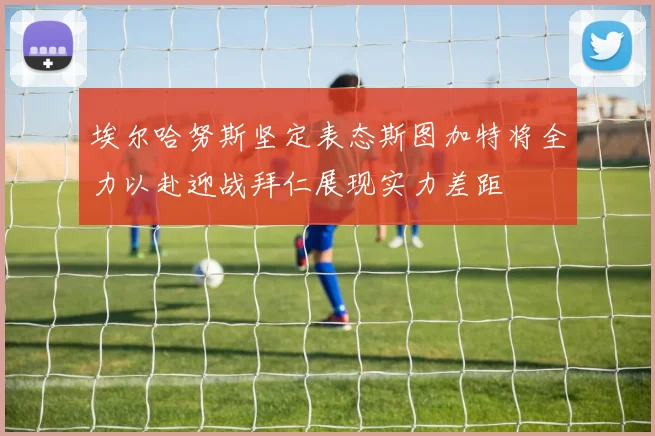 埃尔哈努斯坚定表态斯图加特将全力以赴迎战拜仁展现实力差距