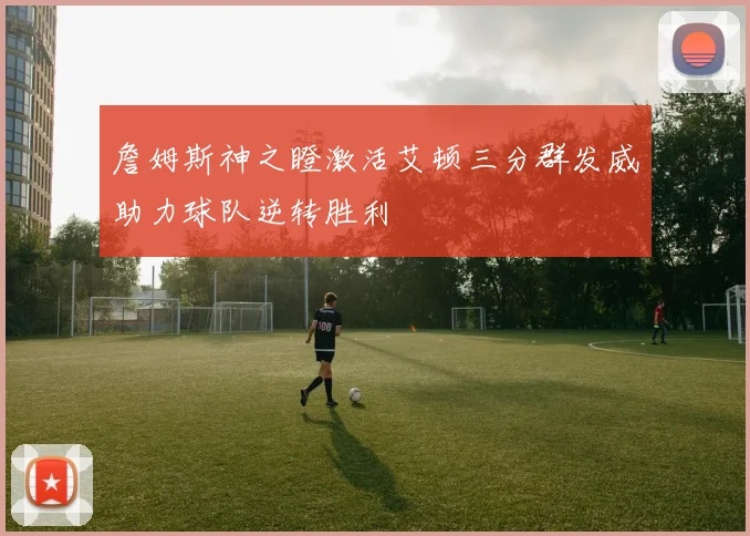 詹姆斯神之瞪激活艾顿三分群发威助力球队逆转胜利