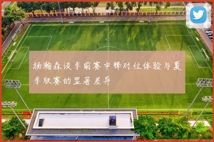 杨瀚森谈季前赛中锋对位体验与夏季联赛的显著差异