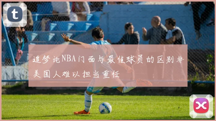 追梦论NBA门面与最佳球员的区别非美国人难以担当重任
