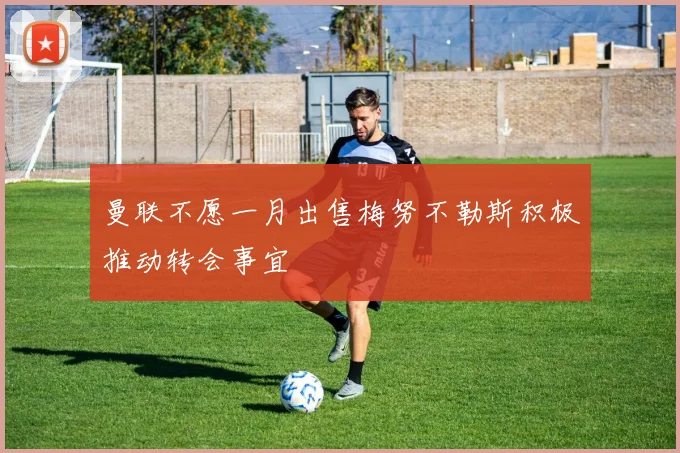曼联不愿一月出售梅努不勒斯积极推动转会事宜
