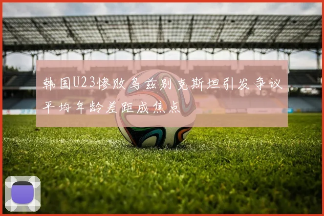 韩国U23惨败乌兹别克斯坦引发争议平均年龄差距成焦点
