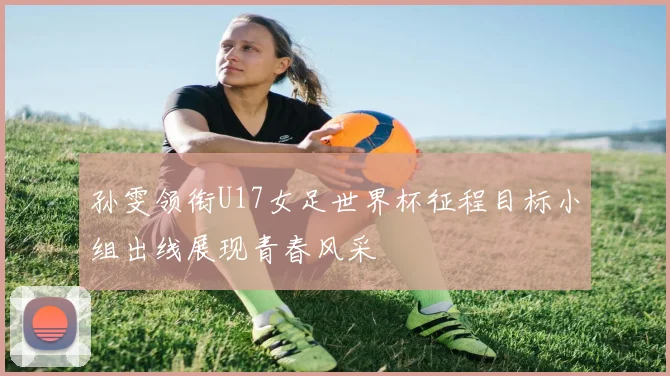 孙雯领衔U17女足世界杯征程目标小组出线展现青春风采